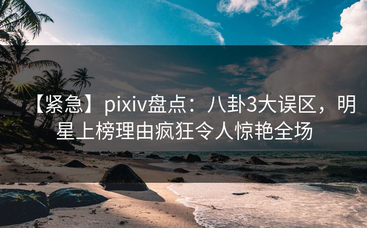 【紧急】pixiv盘点：八卦3大误区，明星上榜理由疯狂令人惊艳全场