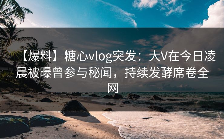 【爆料】糖心vlog突发:大V在今日凌晨被曝曾参与秘闻,持续发酵席卷全网 【爆料】糖心vlog突发:大V在今日凌晨被曝曾参与秘闻,持续发酵席卷全网