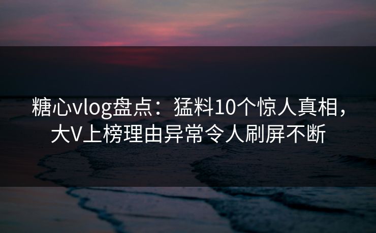 糖心vlog盘点：猛料10个惊人真相，大V上榜理由异常令人刷屏不断