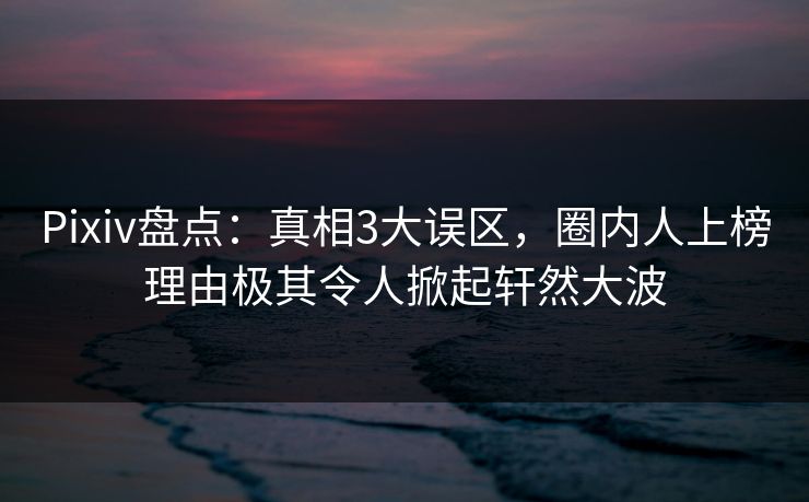Pixiv盘点:真相3大误区,圈内人上榜理由极其令人掀起轩然大波 Pixiv盘点:真相3大误区,圈内人上榜理由极其令人掀起轩然大波