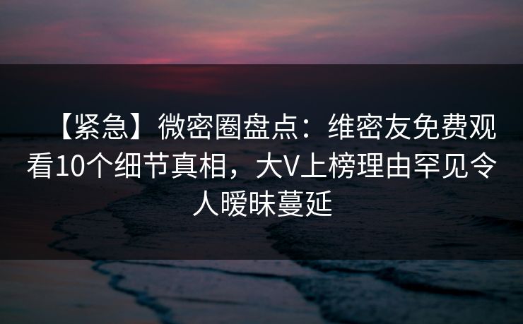 【紧急】微密圈盘点：维密友免费观看10个细节真相，大V上榜理由罕见令人暧昧蔓延