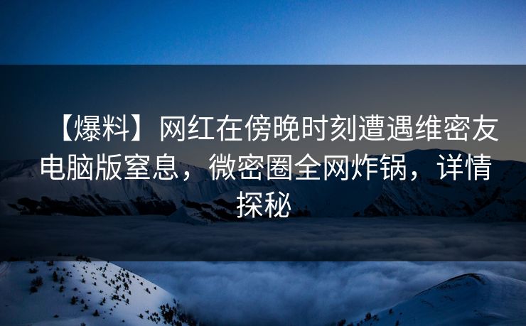 【爆料】网红在傍晚时刻遭遇维密友电脑版窒息，微密圈全网炸锅，详情探秘