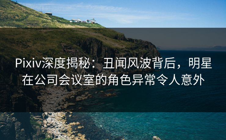 Pixiv深度揭秘：丑闻风波背后，明星在公司会议室的角色异常令人意外