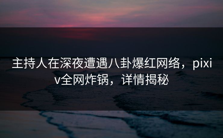 主持人在深夜遭遇八卦爆红网络，pixiv全网炸锅，详情揭秘