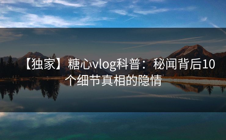 【独家】糖心vlog科普：秘闻背后10个细节真相的隐情