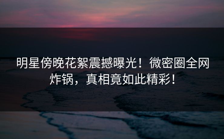 明星傍晚花絮震撼曝光!微密圈全网炸锅,真相竟如此精彩! 明星傍晚花絮震撼曝光!微密圈全网炸锅,真相竟如此精彩!