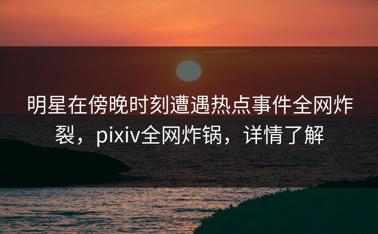 明星在傍晚时刻遭遇热点事件全网炸裂，pixiv全网炸锅，详情了解