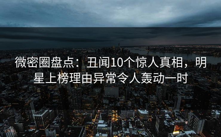微密圈盘点：丑闻10个惊人真相，明星上榜理由异常令人轰动一时