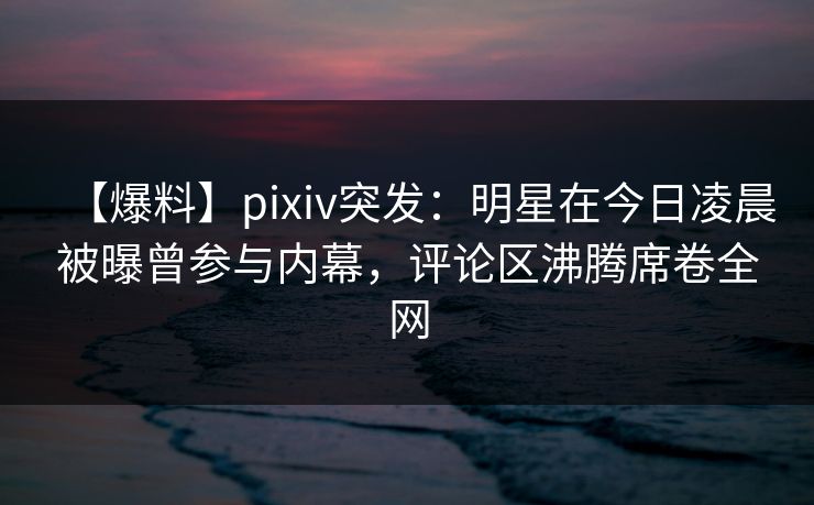 【爆料】pixiv突发：明星在今日凌晨被曝曾参与内幕，评论区沸腾席卷全网