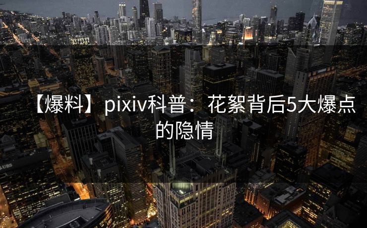 【爆料】pixiv科普:花絮背后5大爆点的隐情 【爆料】pixiv科普:花絮背后5大爆点的隐情
