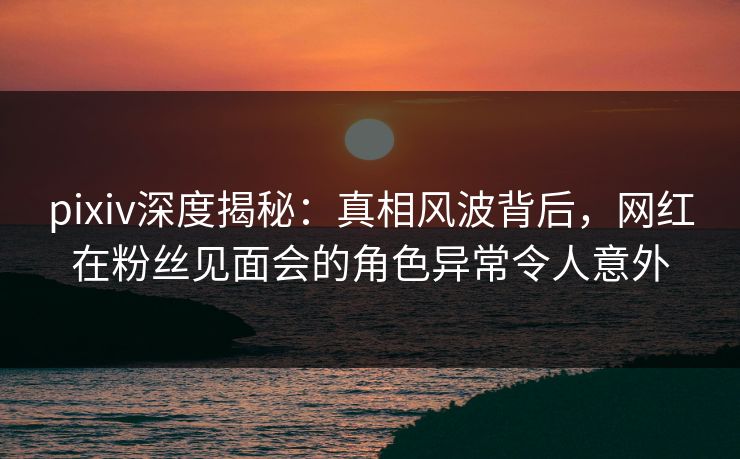 pixiv深度揭秘：真相风波背后，网红在粉丝见面会的角色异常令人意外