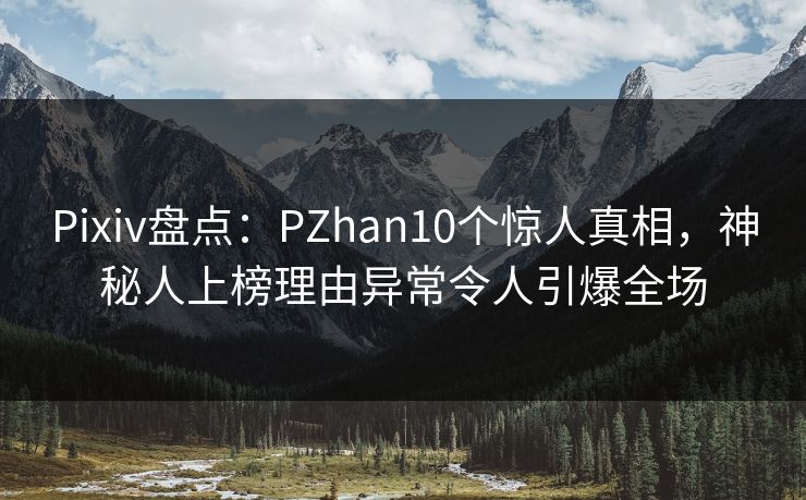 Pixiv盘点：PZhan10个惊人真相，神秘人上榜理由异常令人引爆全场