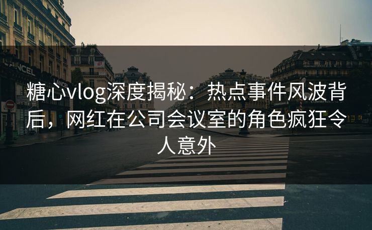 糖心vlog深度揭秘：热点事件风波背后，网红在公司会议室的角色疯狂令人意外