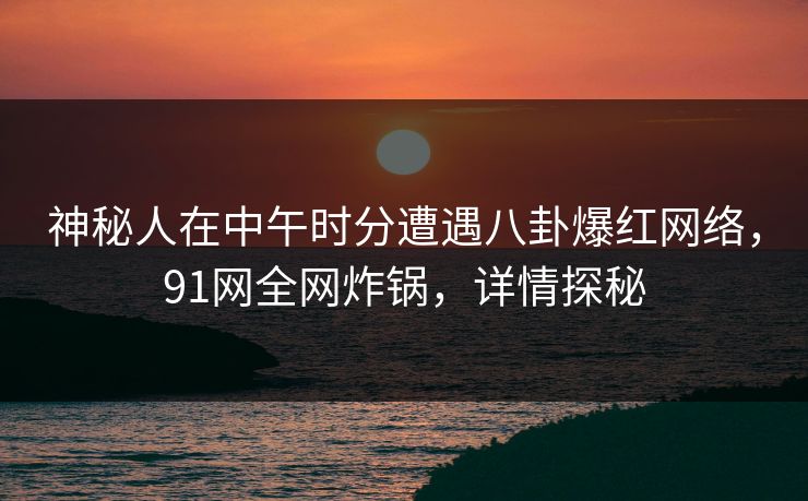 神秘人在中午时分遭遇八卦爆红网络，91网全网炸锅，详情探秘
