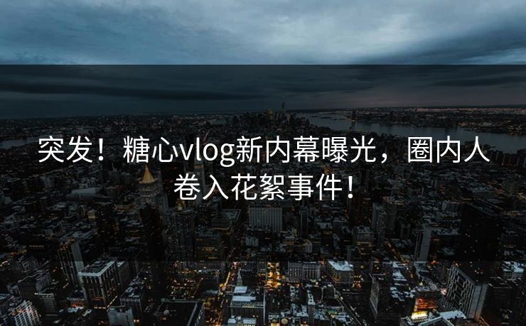 突发！糖心vlog新内幕曝光，圈内人卷入花絮事件！