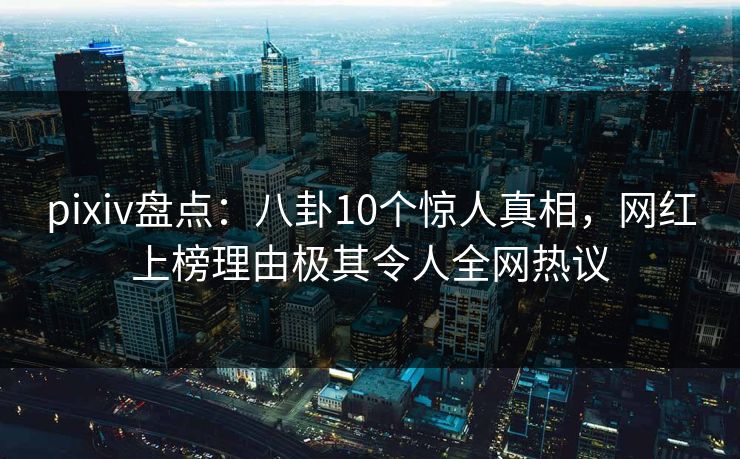 pixiv盘点：八卦10个惊人真相，网红上榜理由极其令人全网热议
