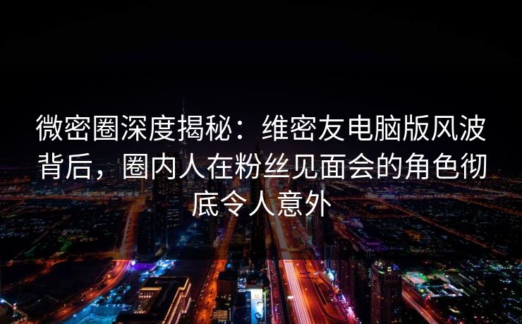 微密圈深度揭秘：维密友电脑版风波背后，圈内人在粉丝见面会的角色彻底令人意外